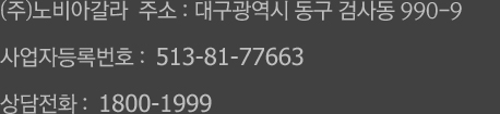 (주)노비아갈라  주소 : 대구광역시 동구 동촌로 91 (검사동) / 사업자등록번호 :  513-81-77663 / 상담전화 :  1800-1999